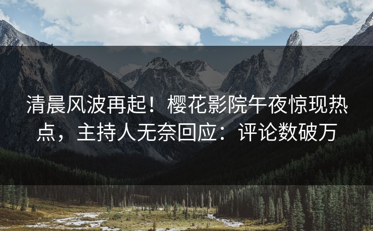清晨风波再起！樱花影院午夜惊现热点，主持人无奈回应：评论数破万