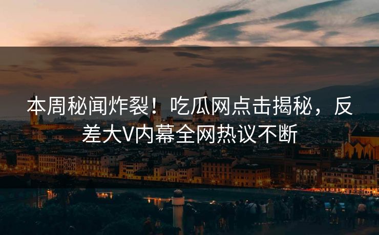 本周秘闻炸裂！吃瓜网点击揭秘，反差大V内幕全网热议不断