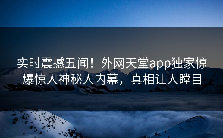实时震撼丑闻！外网天堂app独家惊爆惊人神秘人内幕，真相让人瞠目