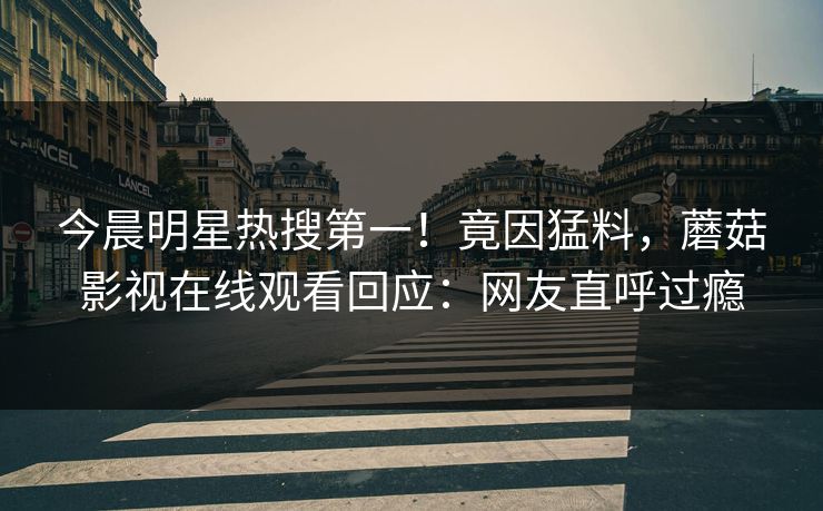 今晨明星热搜第一！竟因猛料，蘑菇影视在线观看回应：网友直呼过瘾