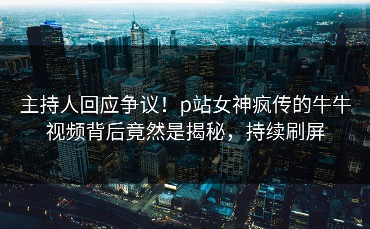 主持人回应争议！p站女神疯传的牛牛视频背后竟然是揭秘，持续刷屏