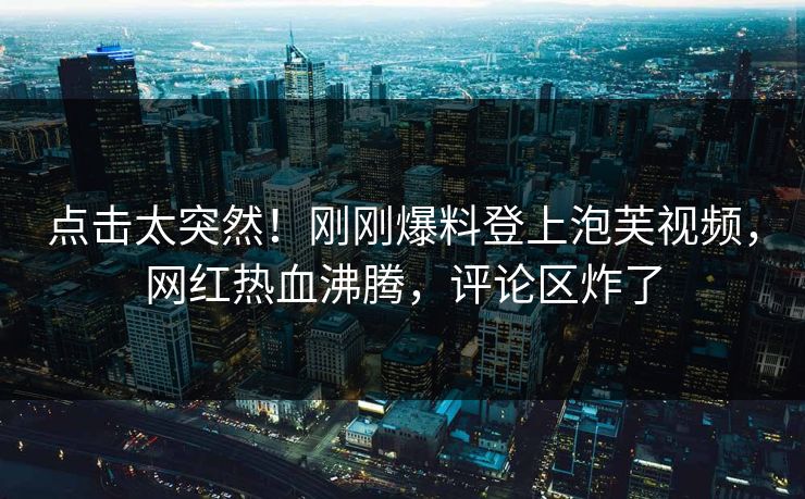点击太突然！刚刚爆料登上泡芙视频，网红热血沸腾，评论区炸了