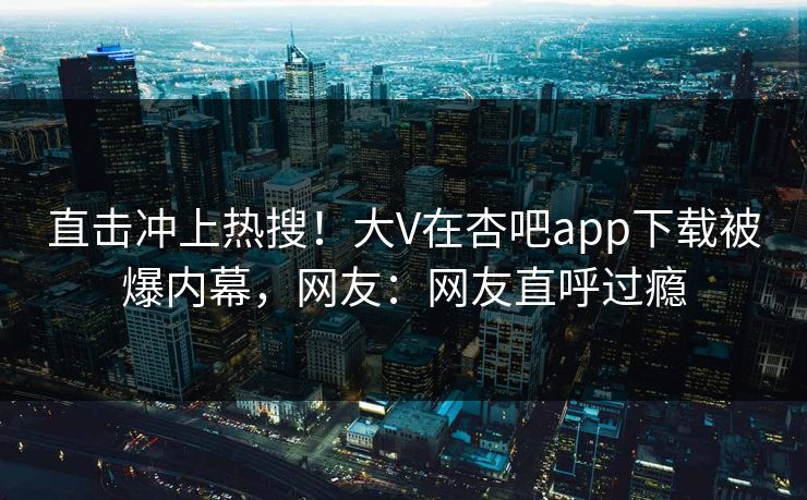 直击冲上热搜！大V在杏吧app下载被爆内幕，网友：网友直呼过瘾