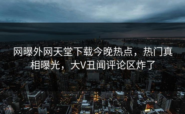 网曝外网天堂下载今晚热点，热门真相曝光，大V丑闻评论区炸了