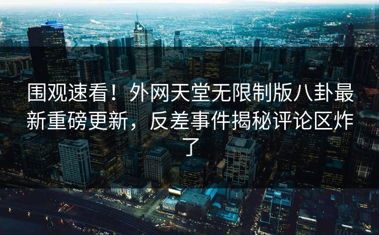 围观速看！外网天堂无限制版八卦最新重磅更新，反差事件揭秘评论区炸了