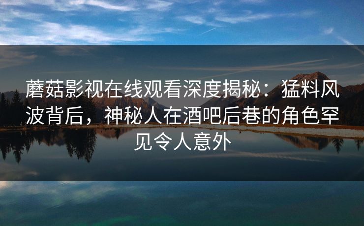 蘑菇影视在线观看深度揭秘：猛料风波背后，神秘人在酒吧后巷的角色罕见令人意外
