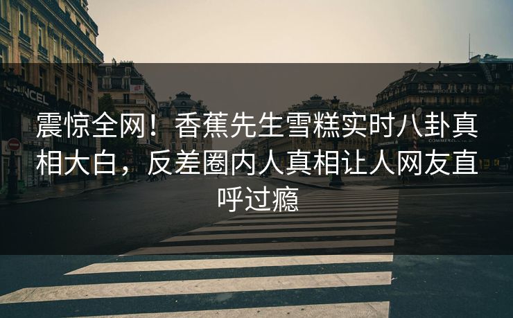 震惊全网！香蕉先生雪糕实时八卦真相大白，反差圈内人真相让人网友直呼过瘾
