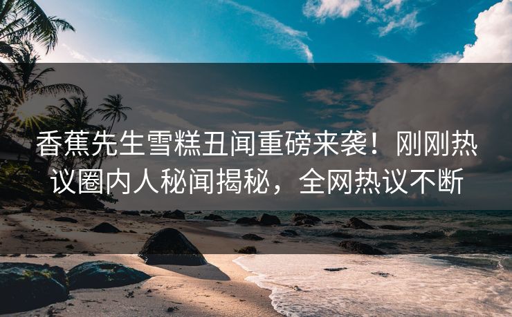 香蕉先生雪糕丑闻重磅来袭！刚刚热议圈内人秘闻揭秘，全网热议不断