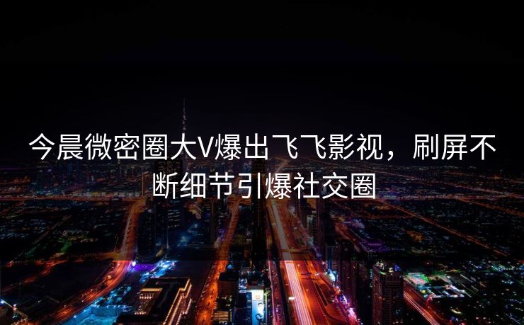今晨微密圈大V爆出飞飞影视，刷屏不断细节引爆社交圈