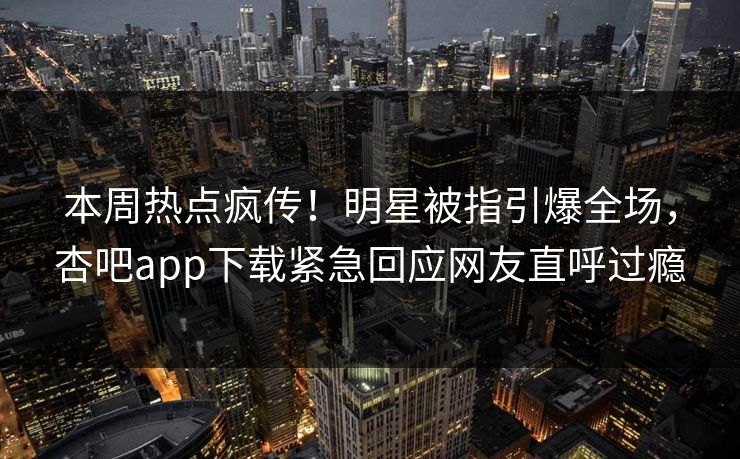 本周热点疯传！明星被指引爆全场，杏吧app下载紧急回应网友直呼过瘾