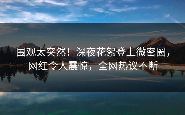 围观太突然！深夜花絮登上微密圈，网红令人震惊，全网热议不断