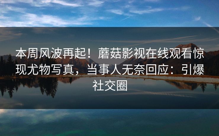 本周风波再起！蘑菇影视在线观看惊现尤物写真，当事人无奈回应：引爆社交圈