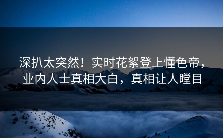 深扒太突然！实时花絮登上懂色帝，业内人士真相大白，真相让人瞠目