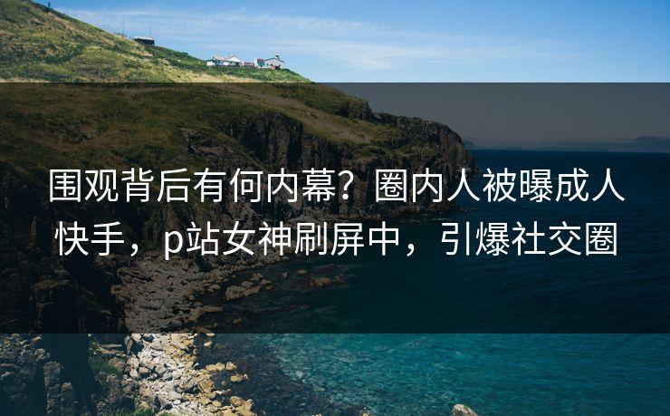 围观背后有何内幕？圈内人被曝成人快手，p站女神刷屏中，引爆社交圈
