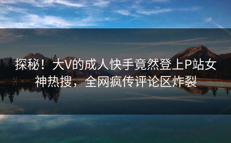 探秘！大V的成人快手竟然登上P站女神热搜，全网疯传评论区炸裂