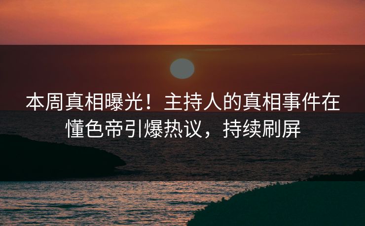 本周真相曝光！主持人的真相事件在懂色帝引爆热议，持续刷屏