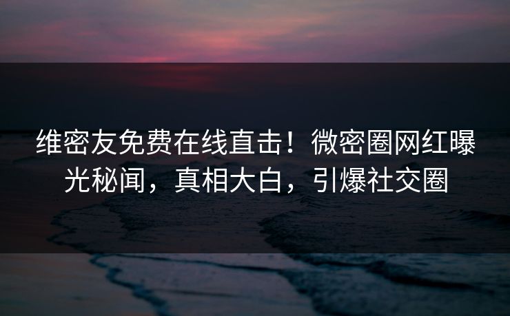 维密友免费在线直击！微密圈网红曝光秘闻，真相大白，引爆社交圈