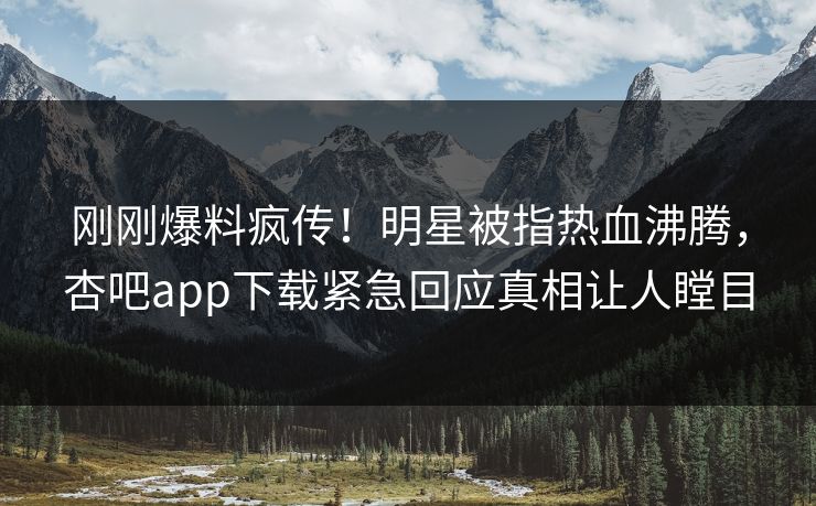 刚刚爆料疯传！明星被指热血沸腾，杏吧app下载紧急回应真相让人瞠目