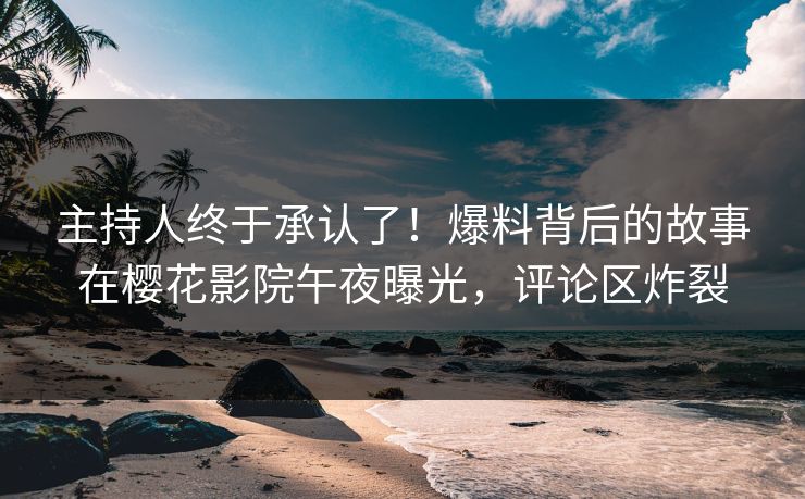 主持人终于承认了！爆料背后的故事在樱花影院午夜曝光，评论区炸裂