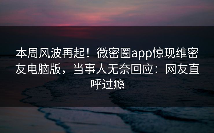 本周风波再起！微密圈app惊现维密友电脑版，当事人无奈回应：网友直呼过瘾
