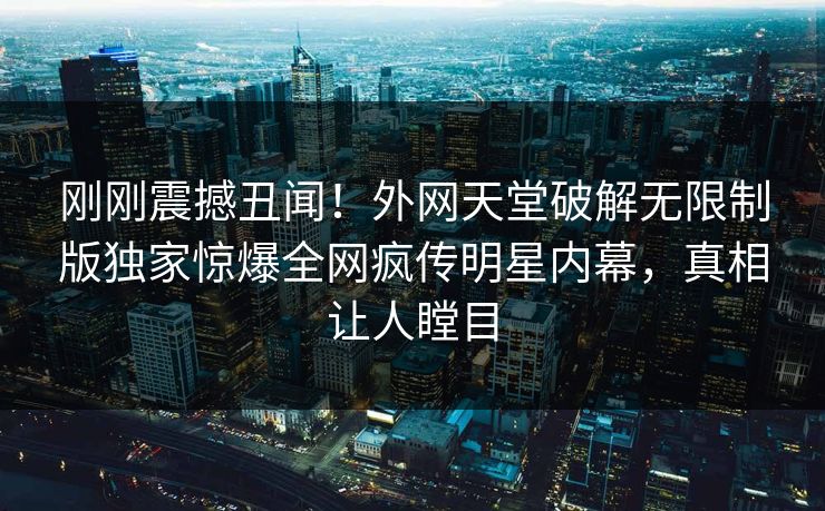 刚刚震撼丑闻！外网天堂破解无限制版独家惊爆全网疯传明星内幕，真相让人瞠目