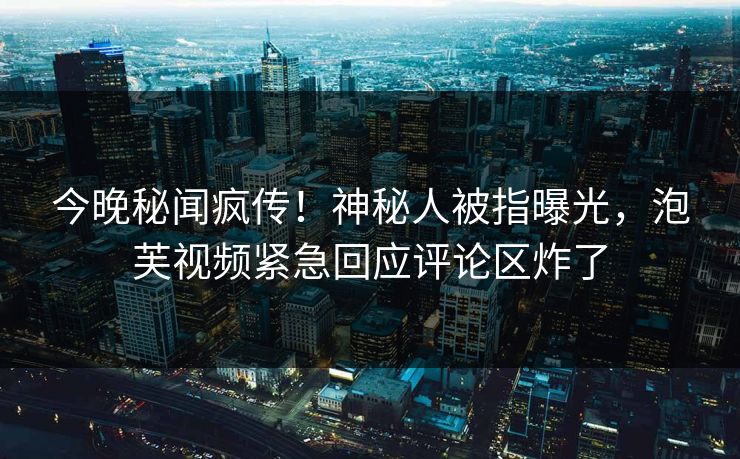 今晚秘闻疯传！神秘人被指曝光，泡芙视频紧急回应评论区炸了