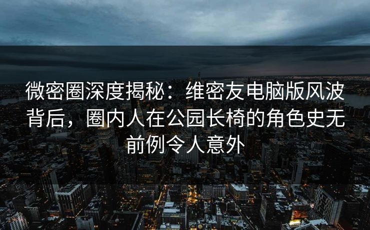 微密圈深度揭秘：维密友电脑版风波背后，圈内人在公园长椅的角色史无前例令人意外