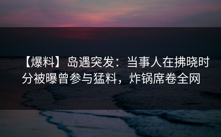 【爆料】岛遇突发：当事人在拂晓时分被曝曾参与猛料，炸锅席卷全网
