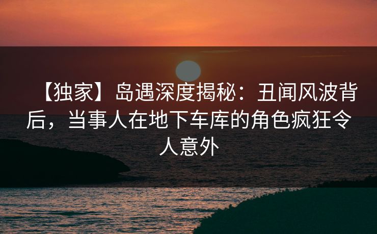 【独家】岛遇深度揭秘：丑闻风波背后，当事人在地下车库的角色疯狂令人意外