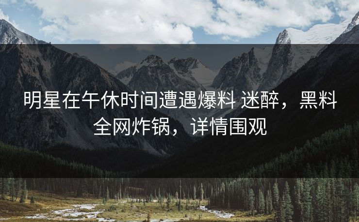 明星在午休时间遭遇爆料 迷醉，黑料全网炸锅，详情围观