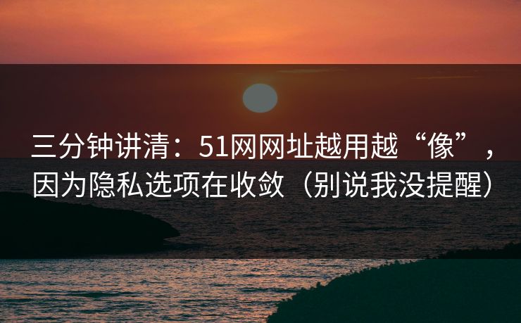 三分钟讲清：51网网址越用越“像”，因为隐私选项在收敛（别说我没提醒）
