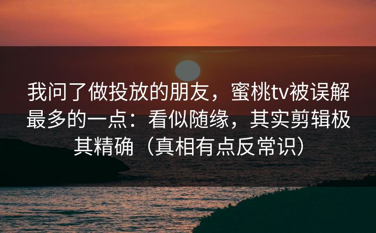 我问了做投放的朋友，蜜桃tv被误解最多的一点：看似随缘，其实剪辑极其精确（真相有点反常识）