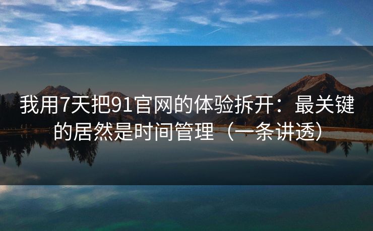 我用7天把91官网的体验拆开：最关键的居然是时间管理（一条讲透）