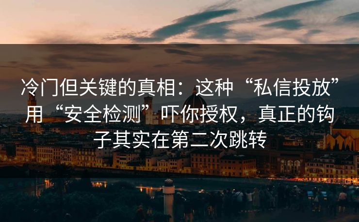 冷门但关键的真相：这种“私信投放”用“安全检测”吓你授权，真正的钩子其实在第二次跳转