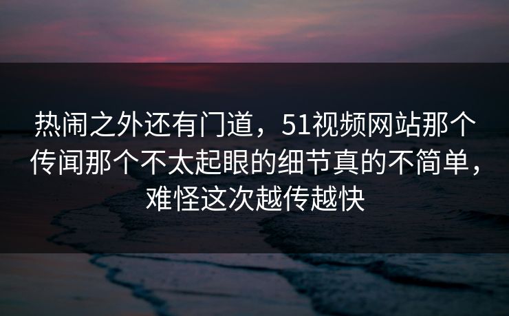 热闹之外还有门道，51视频网站那个传闻那个不太起眼的细节真的不简单，难怪这次越传越快